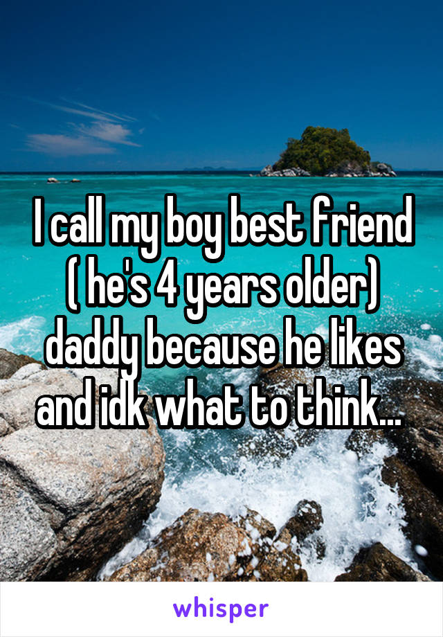 I call my boy best friend ( he's 4 years older) daddy because he likes and idk what to think... 