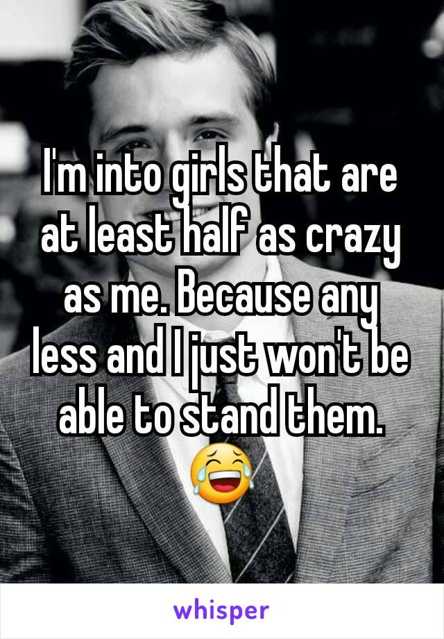 I'm into girls that are at least half as crazy as me. Because any less and I just won't be able to stand them. 😂