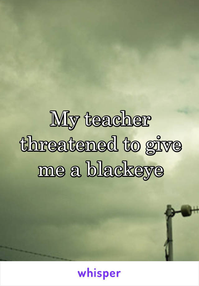 My teacher threatened to give me a blackeye