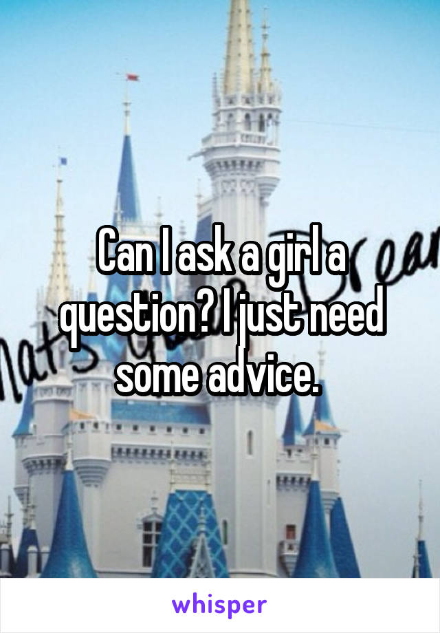 Can I ask a girl a question? I just need some advice. 