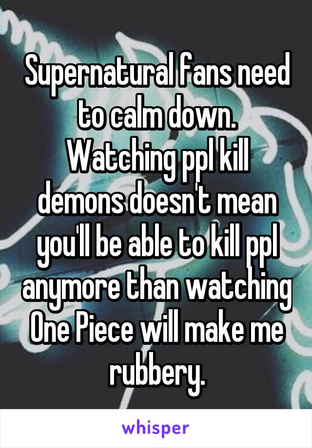 Supernatural fans need to calm down. Watching ppl kill demons doesn't mean you'll be able to kill ppl anymore than watching One Piece will make me rubbery.