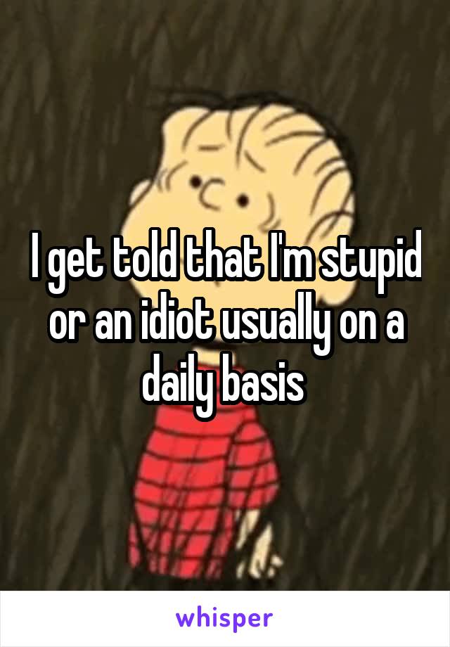 I get told that I'm stupid or an idiot usually on a daily basis 