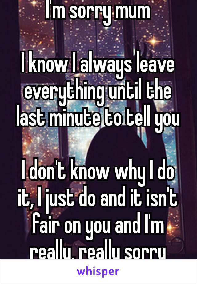 I'm sorry mum

I know I always leave everything until the last minute to tell you

I don't know why I do it, I just do and it isn't fair on you and I'm really, really sorry 😭