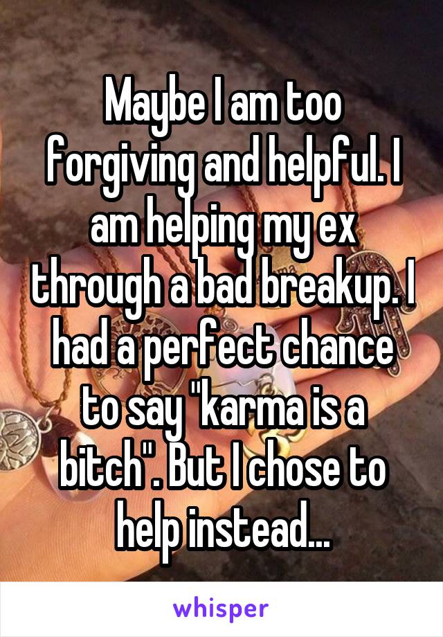 Maybe I am too forgiving and helpful. I am helping my ex through a bad breakup. I had a perfect chance to say "karma is a bitch". But I chose to help instead...