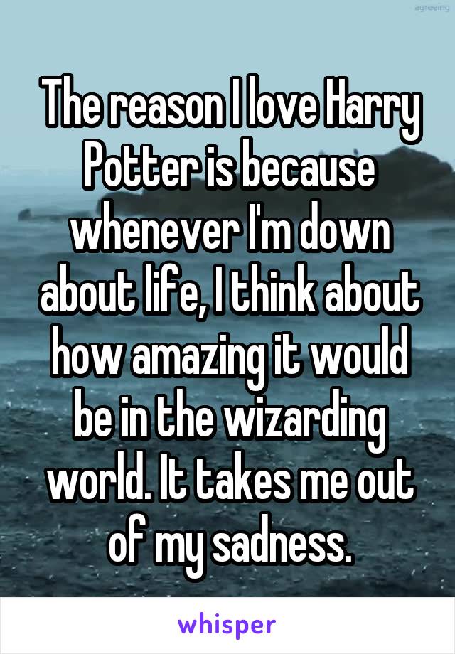 The reason I love Harry Potter is because whenever I'm down about life, I think about how amazing it would be in the wizarding world. It takes me out of my sadness.