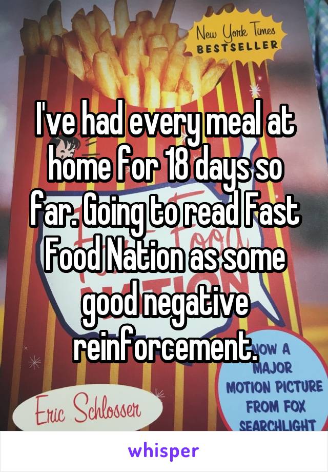 I've had every meal at home for 18 days so far. Going to read Fast Food Nation as some good negative reinforcement.