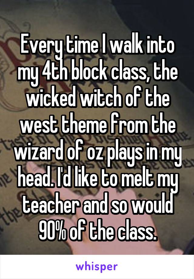 Every time I walk into my 4th block class, the wicked witch of the west theme from the wizard of oz plays in my head. I'd like to melt my teacher and so would 90% of the class.