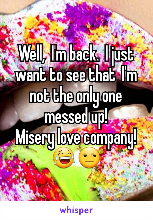 Well,  I'm back.  I just want to see that  I'm not the only one messed up!
Misery love company! 😂😒