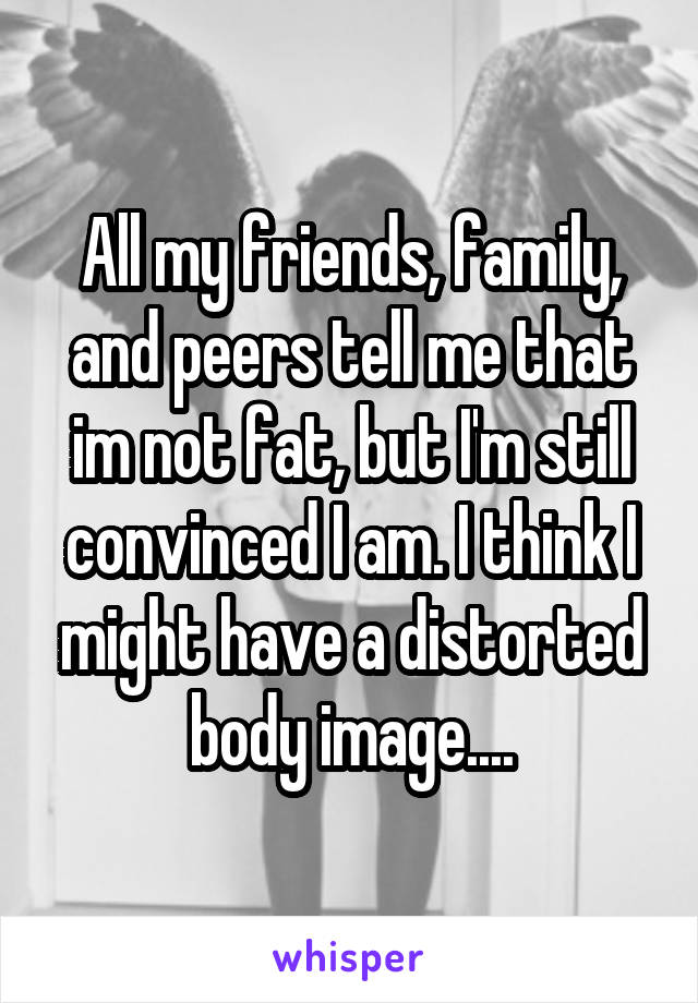 All my friends, family, and peers tell me that im not fat, but I'm still convinced I am. I think I might have a distorted body image....