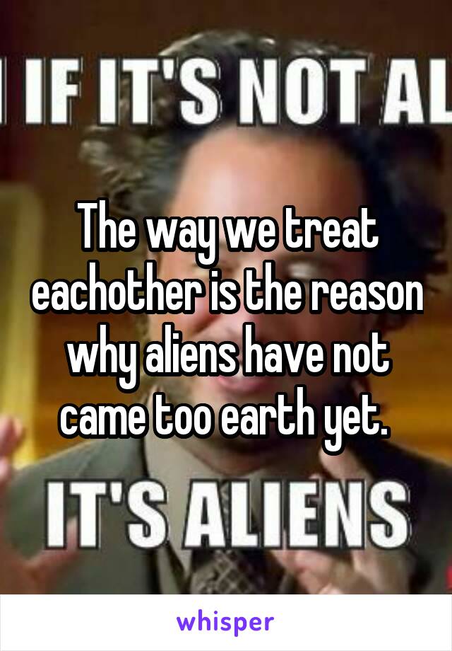The way we treat eachother is the reason why aliens have not came too earth yet. 