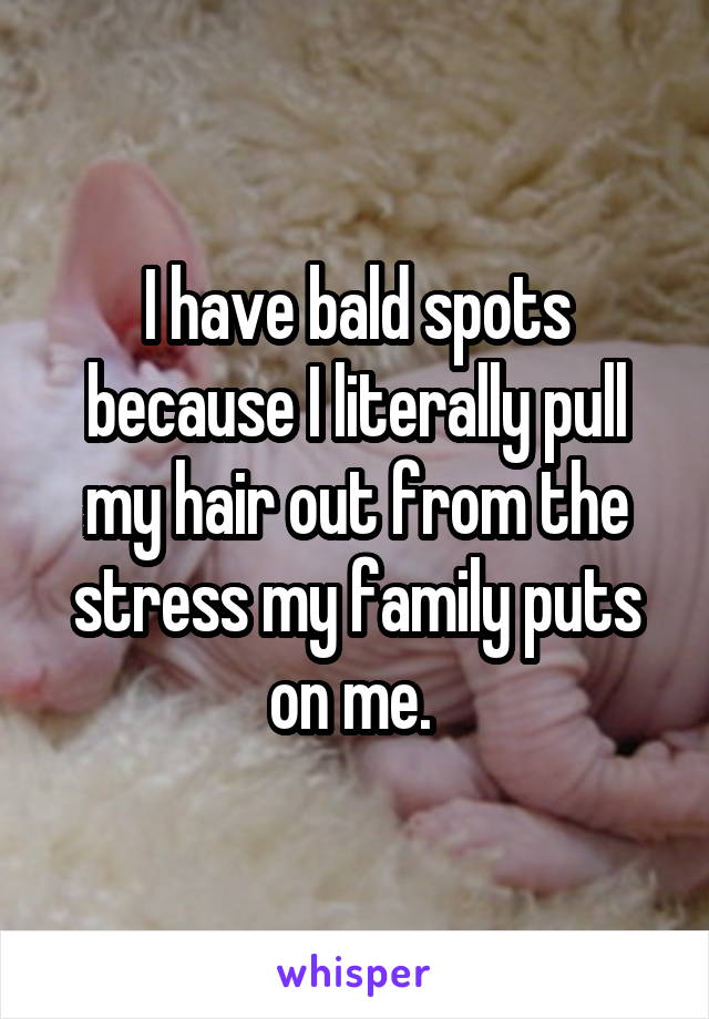 I have bald spots because I literally pull my hair out from the stress my family puts on me. 