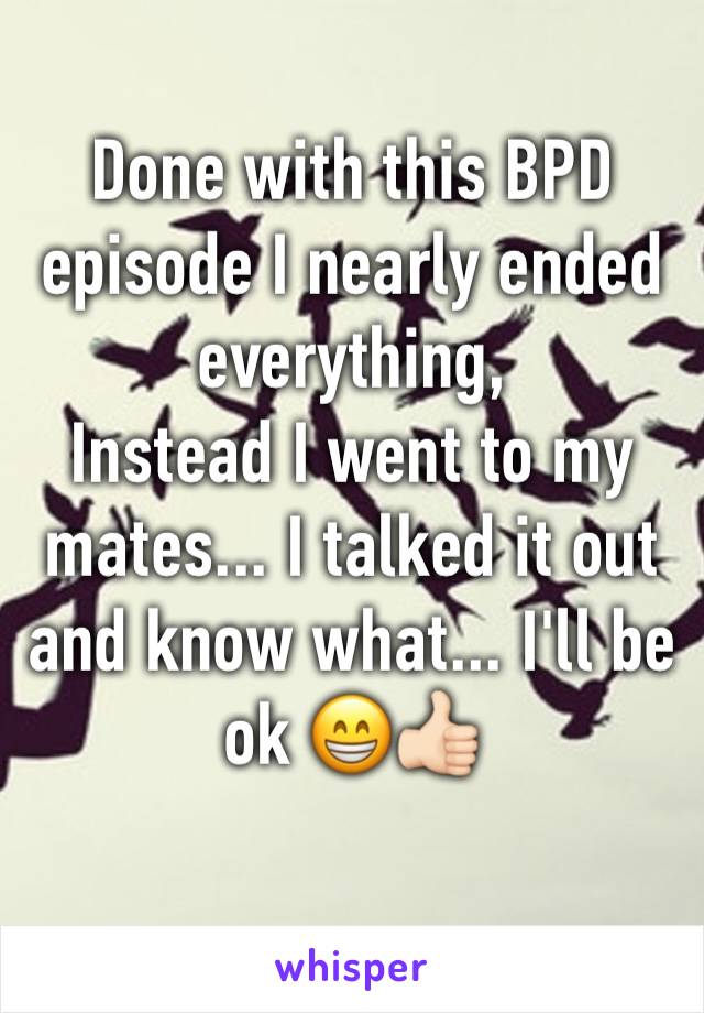 Done with this BPD episode I nearly ended everything, 
Instead I went to my mates... I talked it out and know what... I'll be ok 😁👍🏻