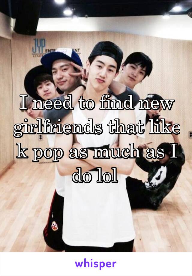 I need to find new girlfriends that like k pop as much as I do lol 