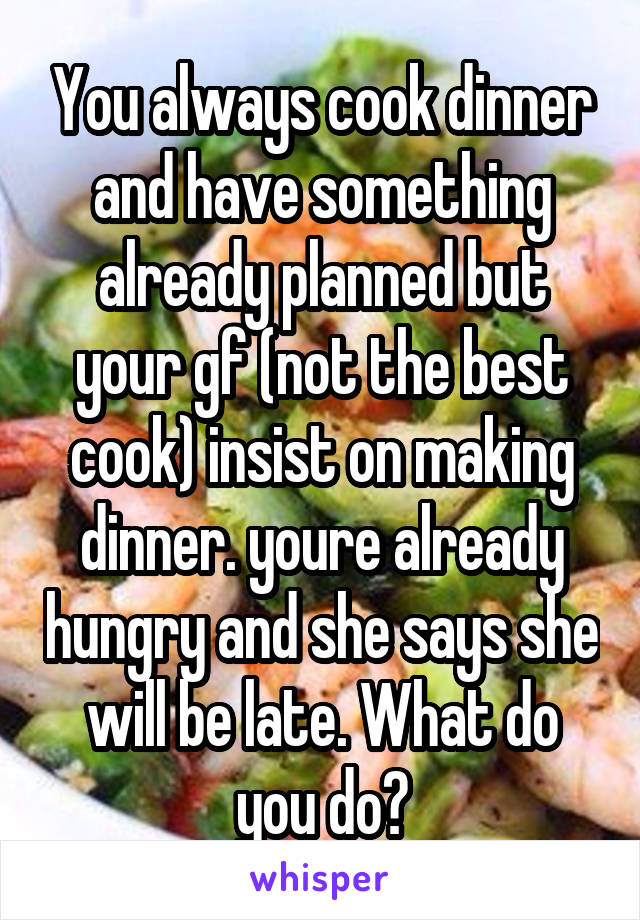 You always cook dinner and have something already planned but your gf (not the best cook) insist on making dinner. youre already hungry and she says she will be late. What do you do?