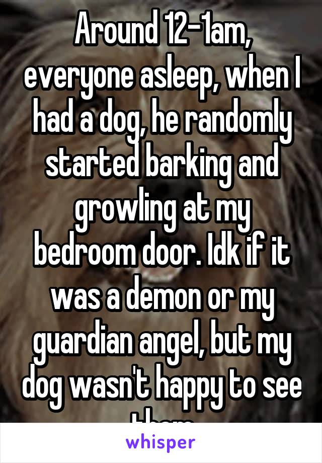 Around 12-1am, everyone asleep, when I had a dog, he randomly started barking and growling at my bedroom door. Idk if it was a demon or my guardian angel, but my dog wasn't happy to see them