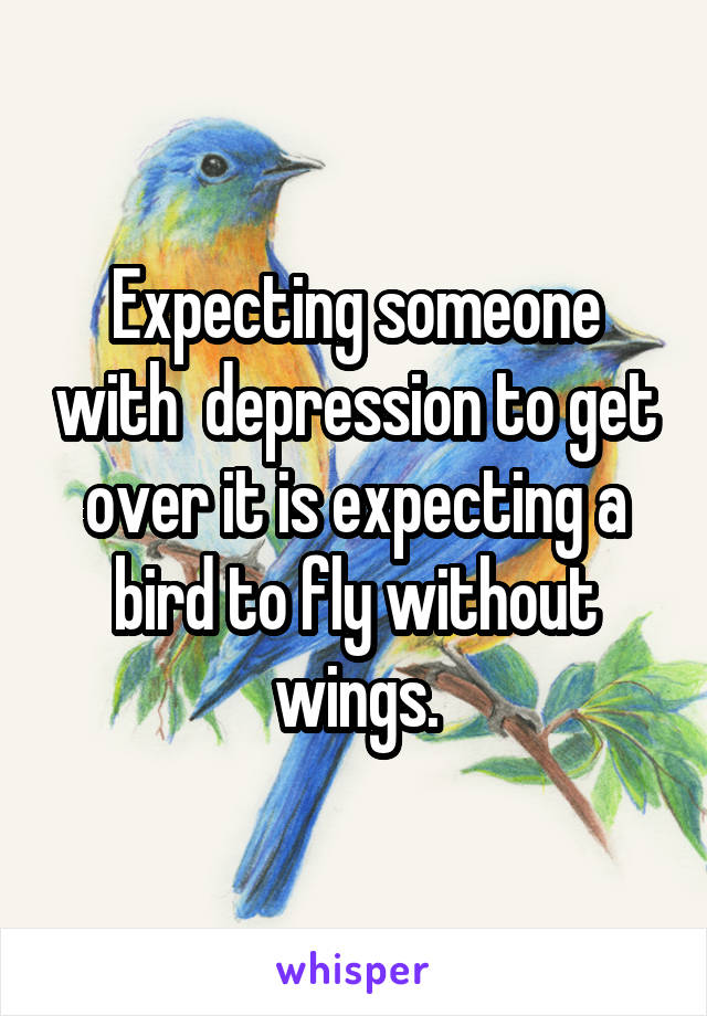 Expecting someone with  depression to get over it is expecting a bird to fly without wings.