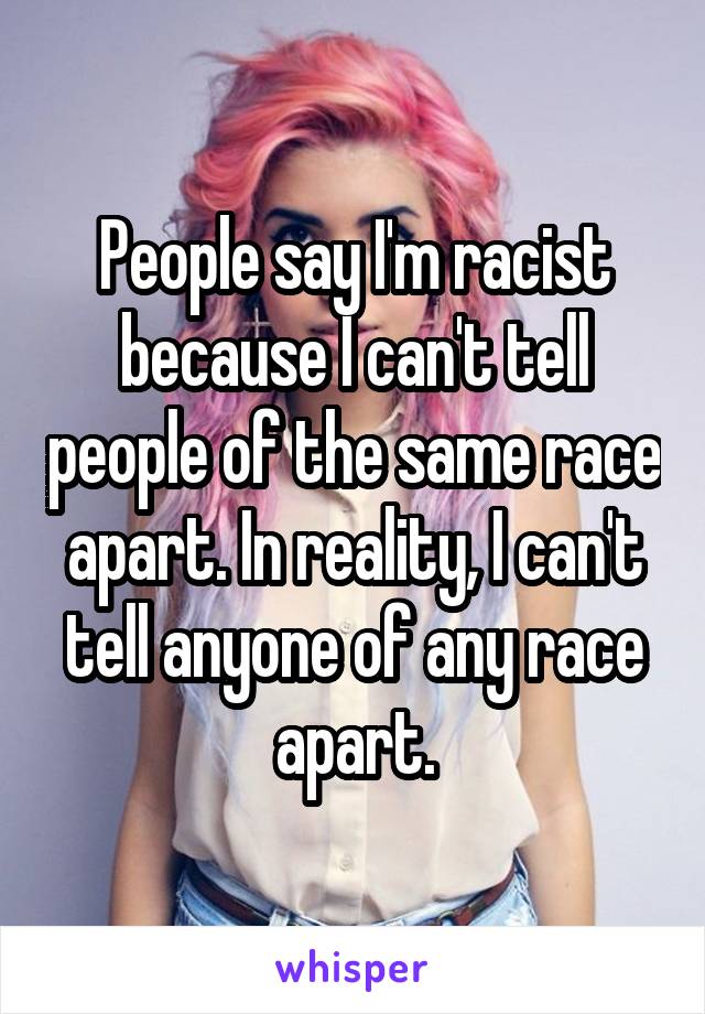 People say I'm racist because I can't tell people of the same race apart. In reality, I can't tell anyone of any race apart.