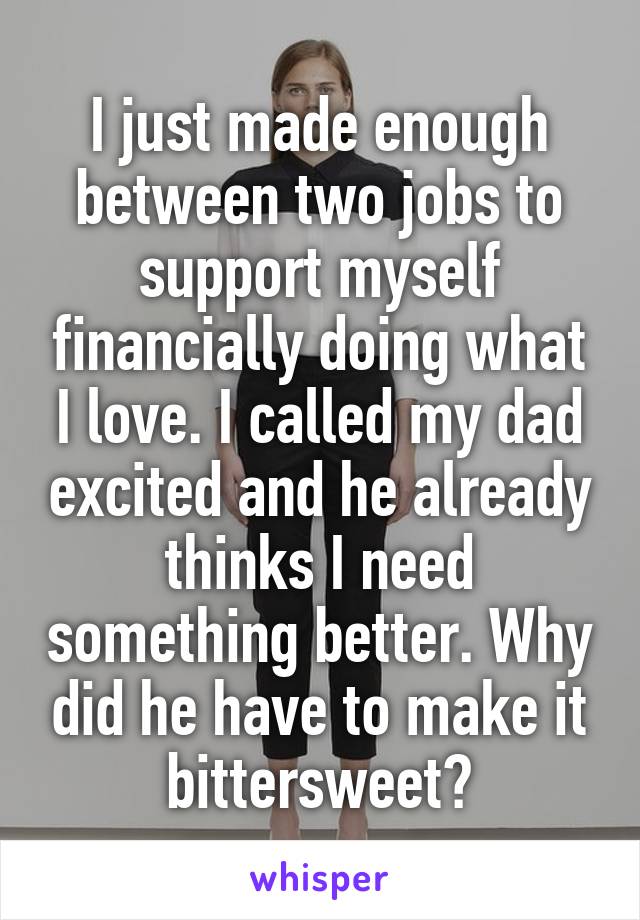 I just made enough between two jobs to support myself financially doing what I love. I called my dad excited and he already thinks I need something better. Why did he have to make it bittersweet?