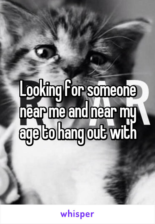 Looking for someone near me and near my age to hang out with
