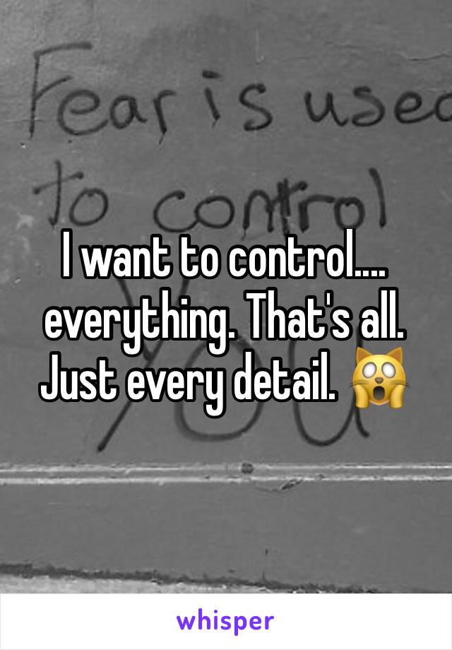 I want to control.... everything. That's all. Just every detail. 🙀