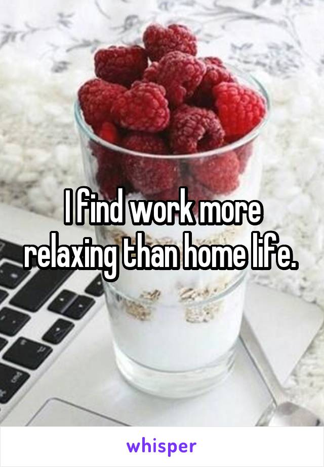 I find work more relaxing than home life. 