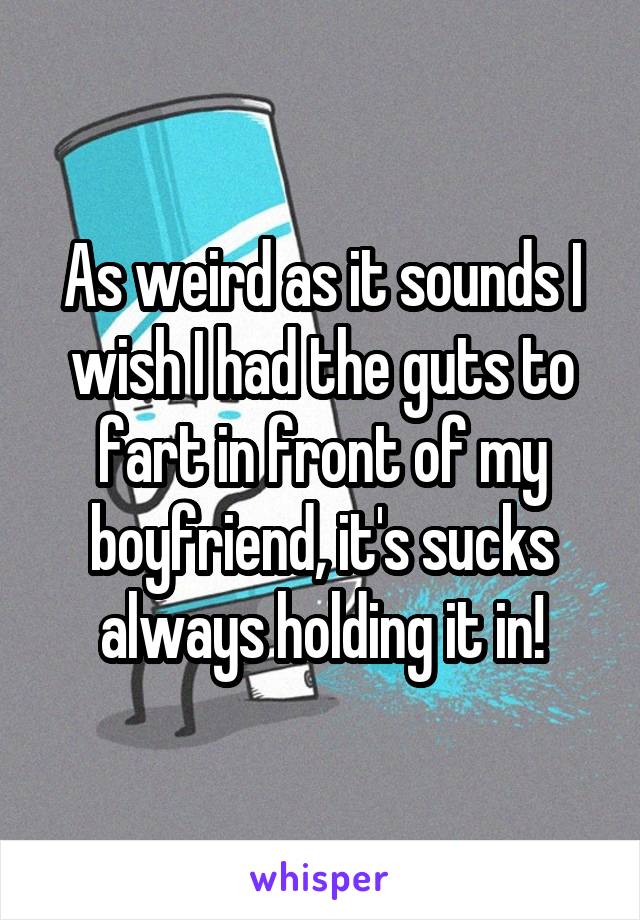 As weird as it sounds I wish I had the guts to fart in front of my boyfriend, it's sucks always holding it in!