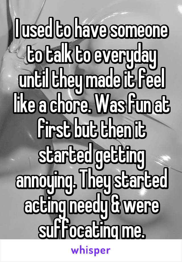 I used to have someone to talk to everyday until they made it feel like a chore. Was fun at first but then it started getting annoying. They started acting needy & were suffocating me.