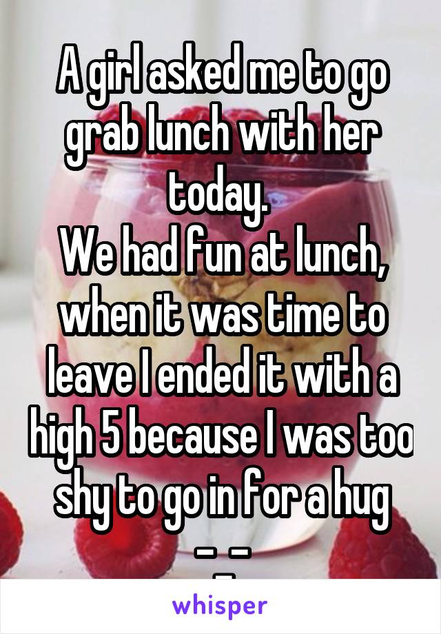 A girl asked me to go grab lunch with her today. 
We had fun at lunch, when it was time to leave I ended it with a high 5 because I was too shy to go in for a hug -_-