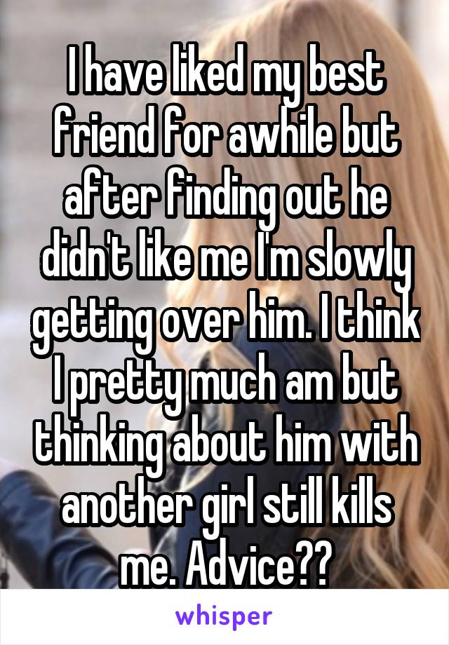 I have liked my best friend for awhile but after finding out he didn't like me I'm slowly getting over him. I think I pretty much am but thinking about him with another girl still kills me. Advice??