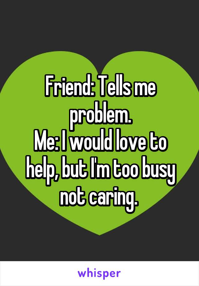 Friend: Tells me problem.
Me: I would love to help, but I'm too busy not caring. 