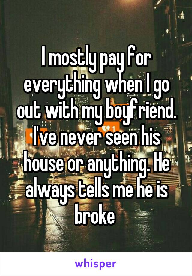 I mostly pay for everything when I go out with my boyfriend. I've never seen his house or anything. He always tells me he is broke 