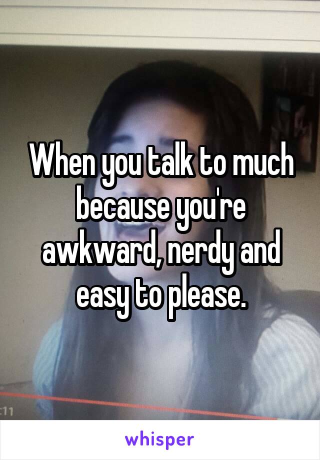 When you talk to much because you're awkward, nerdy and easy to please.