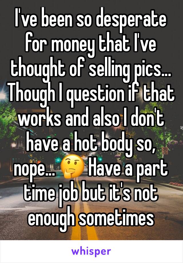 I've been so desperate for money that I've thought of selling pics... Though I question if that works and also I don't have a hot body so, nope... 🤔 Have a part time job but it's not enough sometimes