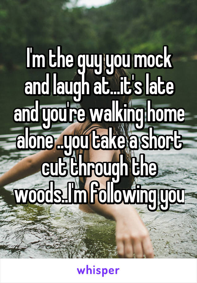 I'm the guy you mock and laugh at...it's late and you're walking home alone ..you take a short cut through the woods..I'm following you 