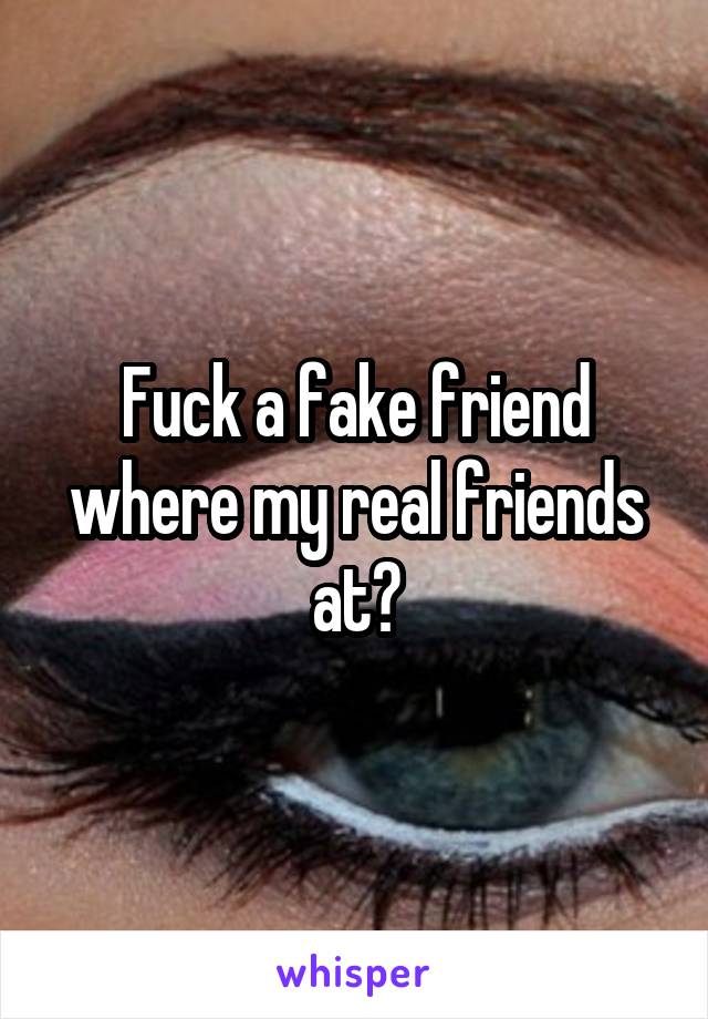 Fuck a fake friend where my real friends at?