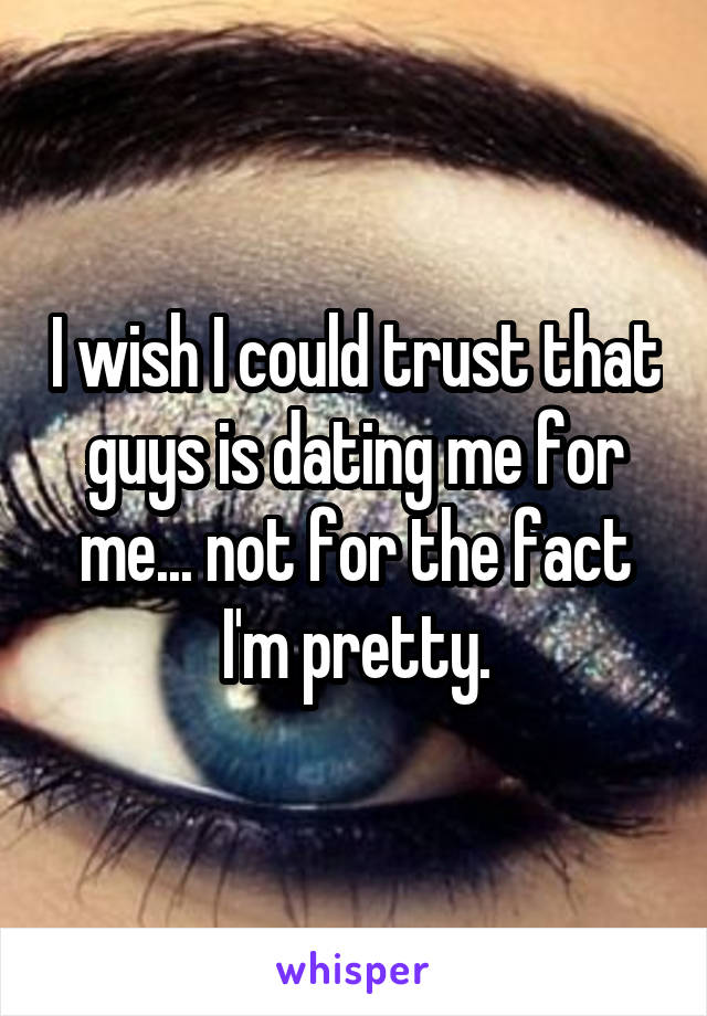 I wish I could trust that guys is dating me for me... not for the fact I'm pretty.