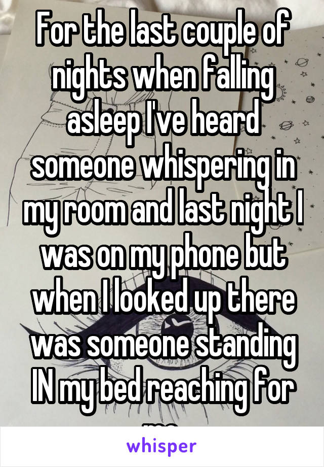 For the last couple of nights when falling asleep I've heard someone whispering in my room and last night I was on my phone but when I looked up there was someone standing IN my bed reaching for me.