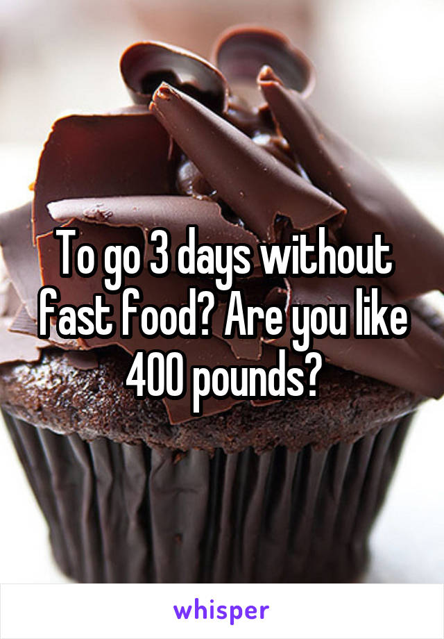 To go 3 days without fast food? Are you like 400 pounds?