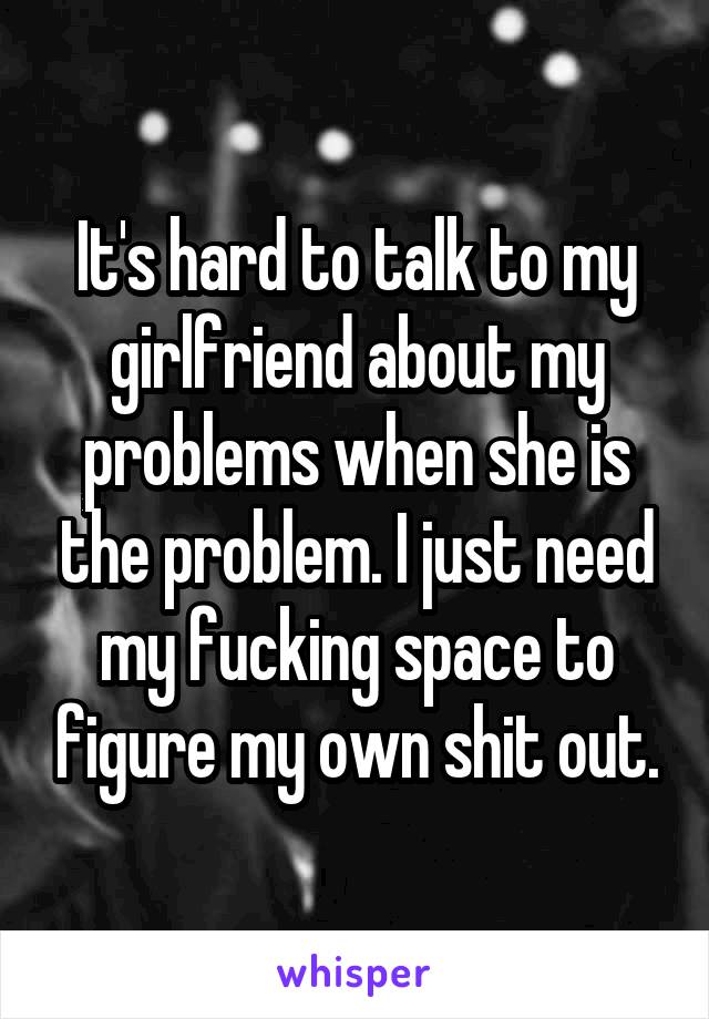 It's hard to talk to my girlfriend about my problems when she is the problem. I just need my fucking space to figure my own shit out.