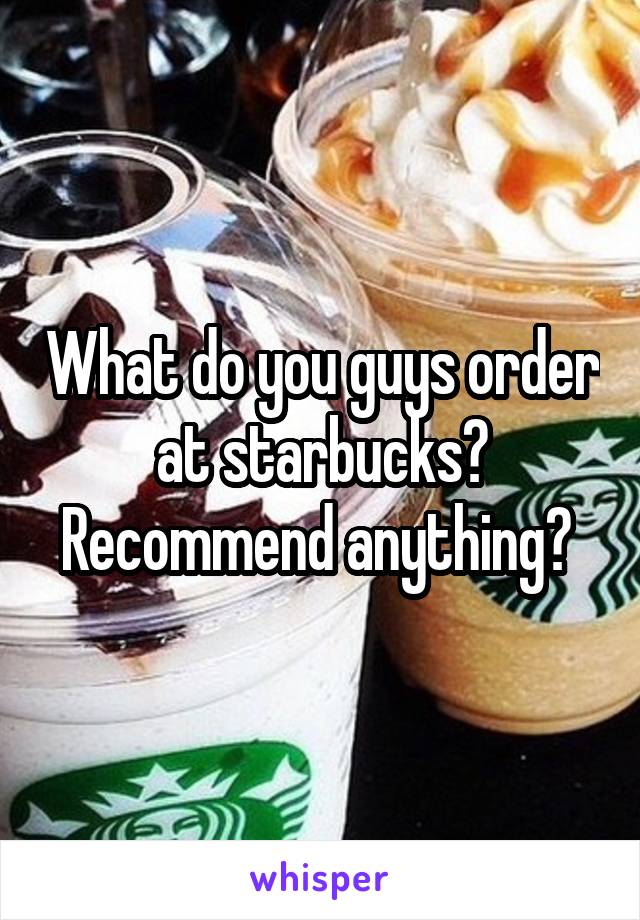 What do you guys order at starbucks? Recommend anything? 