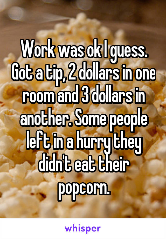 Work was ok I guess. Got a tip, 2 dollars in one room and 3 dollars in another. Some people left in a hurry they didn't eat their popcorn.