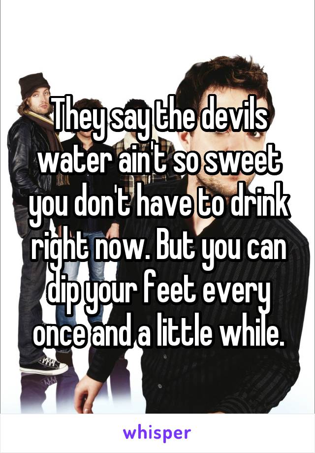 They say the devils water ain't so sweet you don't have to drink right now. But you can dip your feet every once and a little while.