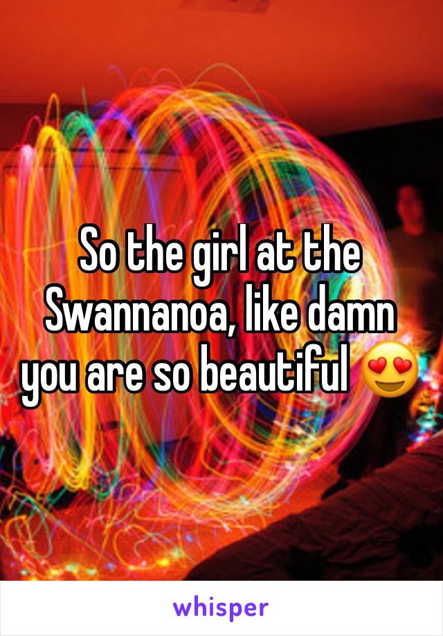 So the girl at the Swannanoa, like damn you are so beautiful 😍 