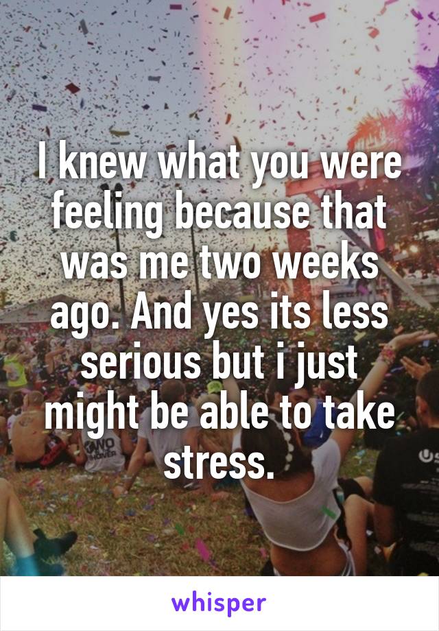 I knew what you were feeling because that was me two weeks ago. And yes its less serious but i just might be able to take stress.