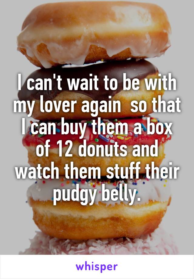 I can't wait to be with my lover again  so that I can buy them a box of 12 donuts and watch them stuff their pudgy belly.