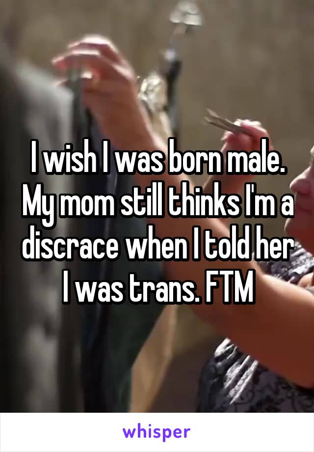 I wish I was born male. My mom still thinks I'm a discrace when I told her I was trans. FTM