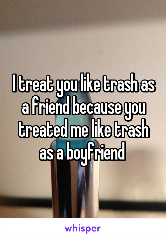 I treat you like trash as a friend because you treated me like trash as a boyfriend 