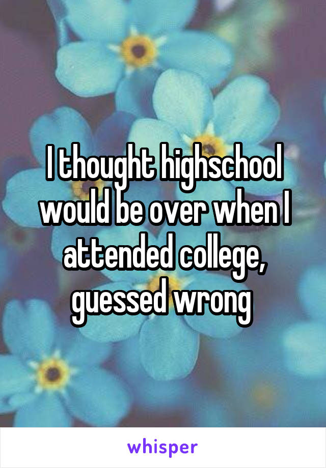 I thought highschool would be over when I attended college, guessed wrong 