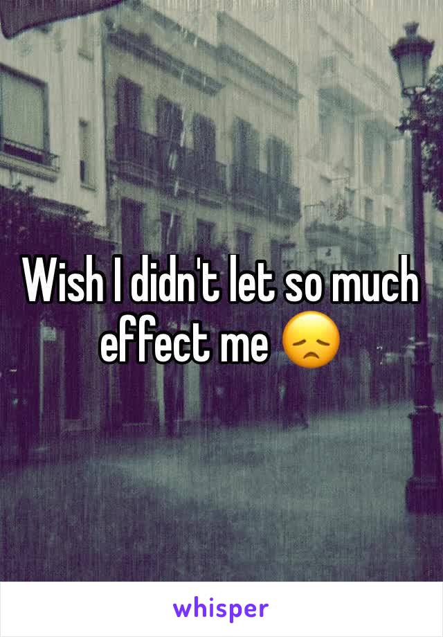 Wish I didn't let so much effect me 😞 