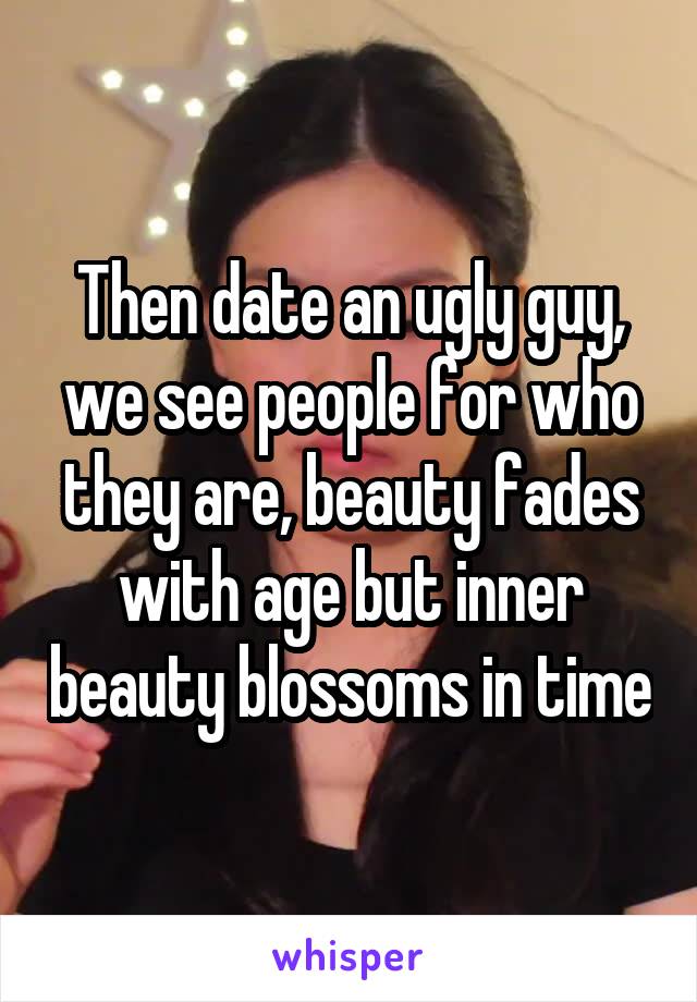 Then date an ugly guy, we see people for who they are, beauty fades with age but inner beauty blossoms in time